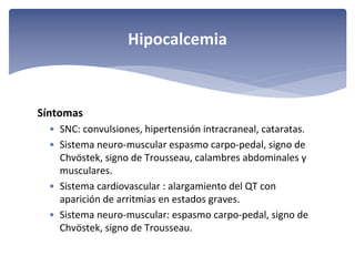Hipocalcemia

Síntomas
• SNC: convulsiones, hipertensión intracraneal, cataratas.
• Sistema neuro‐muscular espasmo carpo‐pedal, signo de 
Chvöstek, signo de Trousseau, calambres abdominales y 
musculares.
• Sistema cardiovascular : alargamiento del QT con 
aparición de arritmias en estados graves.
• Sistema neuro‐muscular: espasmo carpo‐pedal, signo de 
Chvöstek, signo de Trousseau.

 