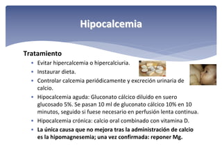 Hipocalcemia
Tratamiento
• Evitar hipercalcemia o hipercalciuria.
• Instaurar dieta.
• Controlar calcemia periódicamente y excreción urinaria de 
calcio.
• Hipocalcemia aguda: Gluconato cálcico diluido en suero 
glucosado 5%. Se pasan 10 ml de gluconato cálcico 10% en 10 
minutos, seguido si fuese necesario en perfusión lenta continua.
• Hipocalcemia crónica: calcio oral combinado con vitamina D.
• La única causa que no mejora tras la administración de calcio 
es la hipomagnesemia; una vez confirmada: reponer Mg.

 