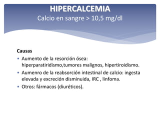 HIPERCALCEMIA
Calcio en sangre > 10,5 mg/dl

Causas
• Aumento de la resorción ósea: 
hiperparatiridismo,tumores malignos, hipertiroidismo.
• Aumenro de la reabsorción intestinal de calcio: ingesta 
elevada y excreción disminuida, IRC , linfoma.
• Otros: fármacos (diuréticos).

 