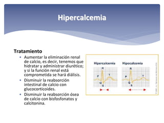 Hipercalcemia

Tratamiento
• Aumentar la eliminación renal 
de calcio, es decir, tenemos que 
hidratar y administrar diurético; 
y si la función renal está
comprometida se hará diálisis.
• Disminuir la reabsorción 
intestinal de calcio con 
glucocorticoides.
• Disminuir la reabsorción ósea 
de calcio con bisfosfonatos y 
calcitonina.

 