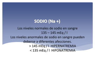 SODIO (Na +)
Los niveles normales de sodio en sangre 
135 – 145 mEq / l
Los niveles anormales de sodio en sangre pueden 
deberse a diferentes afecciones. 
> 145 mEq / l  HIPERNATREMIA
< 135 mEq / l  HIPONATREMIA

 