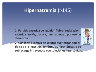 Hipernatremia (>145)

1. 1‐ Pérdida excesiva de líquido:  fiebre, sudoración 
excesiva, ascitis, diarrea, quemaduras o por uso de 
diuréticos.
2. 2‐ Ganancia excesiva de solutos que tengan sodio: 
típica de la ingestión de fórmulas hipertónicas o de 
sobrecarga intravenosa con soluciones hipertónicas. 

 