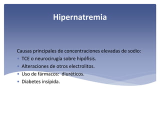 Hipernatremia

Causas principales de concentraciones elevadas de sodio:
• TCE o neurocirugía sobre hipófisis.
• Alteraciones de otros electrolitos.
• Uso de fármacos:  diuréticos.
• Diabetes insípida.

 