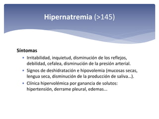Hipernatremia (>145)

Síntomas 
• Irritabilidad, inquietud, disminución de los reflejos, 
debilidad, cefalea, disminución de la presión arterial.
• Signos de deshidratación e hipovolemia (mucosas secas, 
lengua seca, disminución de la producción de saliva…). 
• Clínica hipervolémica por ganancia de solutos: 
hipertensión, derrame pleural, edemas...

 