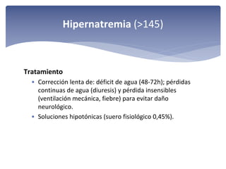 Hipernatremia (>145)

Tratamiento 
• Corrección lenta de: déficit de agua (48‐72h); pérdidas 
continuas de agua (diuresis) y pérdida insensibles 
(ventilación mecánica, fiebre) para evitar daño 
neurológico.
• Soluciones hipotónicas (suero fisiológico 0,45%).

 