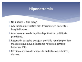 Hiponatremia
• Na + sérico < 135 mEq/l
• Alteración electrolítica más frecuente en pacientes 
hospitalizados.
1. Aporte excesivo de líquidos hipotónicos: polidipsia 
psicógena. 
2. Retención excesiva de agua: por fallo renal se pierden 
más sales que agua ( síndrome nefrótico, cirrosis 
hepática, ICC).
3. Pérdida excesiva de sodio : deshidratación, vómitos, 
diarrea.

 