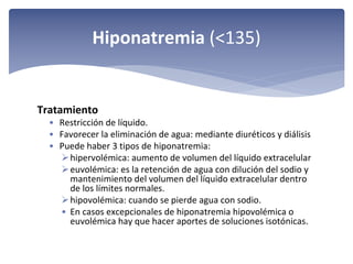 Hiponatremia (<135)

Tratamiento
• Restricción de líquido.
• Favorecer la eliminación de agua: mediante diuréticos y diálisis
• Puede haber 3 tipos de hiponatremia: 
 hipervolémica: aumento de volumen del líquido extracelular
 euvolémica: es la retención de agua con dilución del sodio y 
mantenimiento del volumen del líquido extracelular dentro 
de los límites normales.
 hipovolémica: cuando se pierde agua con sodio.
• En casos excepcionales de hiponatremia hipovolémica o 
euvolémica hay que hacer aportes de soluciones isotónicas.

 