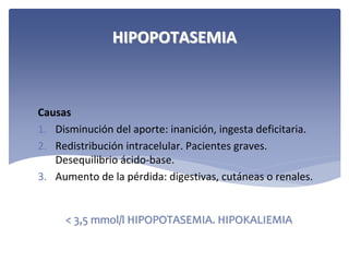 HIPOPOTASEMIA

Causas
1. Disminución del aporte: inanición, ingesta deficitaria.
2. Redistribución intracelular. Pacientes graves. 
Desequilibrio ácido‐base.
3. Aumento de la pérdida: digestivas, cutáneas o renales.

< 3,5 mmol/l HIPOPOTASEMIA. HIPOKALIEMIA

 