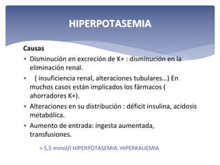 HIPERPOTASEMIA
Causas
• Disminución en excreción de K+ : disminución en la 
eliminación renal. 
• ( insuficiencia renal, alteraciones tubulares…) En 
muchos casos están implicados los fármacos ( 
ahorradores K+).
• Alteraciones en su distribución : déficit insulina, acidosis 
metabólica.
• Aumento de entrada: ingesta aumentada, 
transfusiones.
> 5,5 mmol/l HIPERPOTASEMIA. HIPERKALIEMIA

 