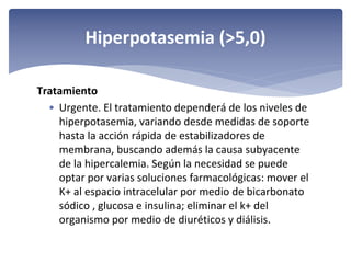 Hiperpotasemia (>5,0)
Tratamiento
• Urgente. El tratamiento dependerá de los niveles de 
hiperpotasemia, variando desde medidas de soporte 
hasta la acción rápida de estabilizadores de 
membrana, buscando además la causa subyacente 
de la hipercalemia. Según la necesidad se puede 
optar por varias soluciones farmacológicas: mover el 
K+ al espacio intracelular por medio de bicarbonato 
sódico , glucosa e insulina; eliminar el k+ del 
organismo por medio de diuréticos y diálisis.

 