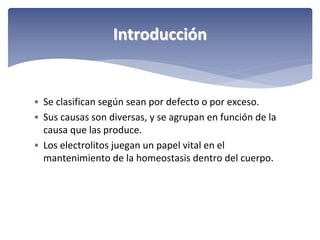 Introducción

• Se clasifican según sean por defecto o por exceso.
• Sus causas son diversas, y se agrupan en función de la 
causa que las produce.
• Los electrolitos juegan un papel vital en el 
mantenimiento de la homeostasis dentro del cuerpo.

 