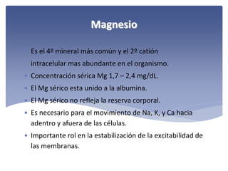 Magnesio
• Es el 4º mineral más común y el 2º catión
intracelular mas abundante en el organismo.
• Concentración sérica Mg 1,7 – 2,4 mg/dL.
• El Mg sérico esta unido a la albumina.
• El Mg sérico no refleja la reserva corporal.
• Es necesario para el movimiento de Na, K, y Ca hacia 
adentro y afuera de las células.
• Importante rol en la estabilización de la excitabilidad de 
las membranas.

 