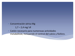 • Concentración sérica Mg
1,7 – 2,4 mg/ dl
• Catión necesario para numerosas actividades 
metabólicas, incluyendo el control del calcio y fósforo.

 