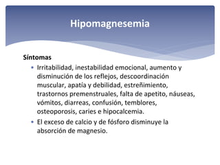 Hipomagnesemia
Síntomas
• Irritabilidad, inestabilidad emocional, aumento y 
disminución de los reflejos, descoordinación 
muscular, apatía y debilidad, estreñimiento, 
trastornos premenstruales, falta de apetito, náuseas, 
vómitos, diarreas, confusión, temblores, 
osteoporosis, caries e hipocalcemia. 
• El exceso de calcio y de fósforo disminuye la 
absorción de magnesio.

 