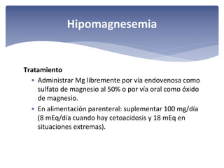 Hipomagnesemia

Tratamiento 
• Administrar Mg libremente por vía endovenosa como 
sulfato de magnesio al 50% o por vía oral como óxido 
de magnesio.
• En alimentación parenteral: suplementar 100 mg/día 
(8 mEq/día cuando hay cetoacidosis y 18 mEq en 
situaciones extremas).

 
