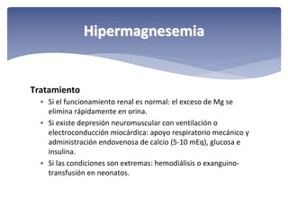 Hipermagnesemia

Tratamiento
• Si el funcionamiento renal es normal: el exceso de Mg se 
elimina rápidamente en orina.
• Si existe depresión neuromuscular con ventilación o 
electroconducción miocárdica: apoyo respiratorio mecánico y 
administración endovenosa de calcio (5‐10 mEq), glucosa e 
insulina.
• Si las condiciones son extremas: hemodiálisis o exanguino‐
transfusión en neonatos.

 