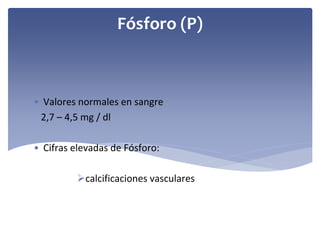 Fósforo (P)

• Valores normales en sangre
2,7 – 4,5 mg / dl
• Cifras elevadas de Fósforo: 
calcificaciones vasculares

 