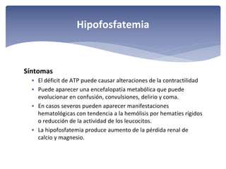 Hipofosfatemia

Síntomas
• El déficit de ATP puede causar alteraciones de la contractilidad
• Puede aparecer una encefalopatía metabólica que puede 
evolucionar en confusión, convulsiones, delirio y coma.
• En casos severos pueden aparecer manifestaciones 
hematológicas con tendencia a la hemólisis por hematíes rígidos 
o reducción de la actividad de los leucocitos. 
• La hipofosfatemia produce aumento de la pérdida renal de 
calcio y magnesio. 

 