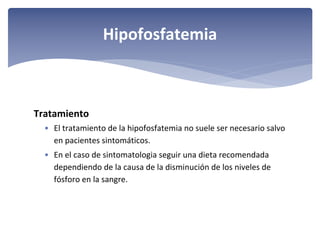 Hipofosfatemia

Tratamiento
• El tratamiento de la hipofosfatemia no suele ser necesario salvo 
en pacientes sintomáticos. 
• En el caso de sintomatologia seguir una dieta recomendada 
dependiendo de la causa de la disminución de los niveles de 
fósforo en la sangre.

 