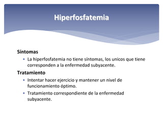 Hiperfosfatemia

Síntomas
• La hiperfosfatemia no tiene síntomas, los unicos que tiene 
corresponden a la enfermedad subyacente.

Tratamiento
• Intentar hacer ejercicio y mantener un nivel de 
funcionamiento óptimo. 
• Tratamiento correspondiente de la enfermedad 
subyacente.

 