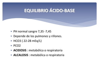 EQUILIBRIO ÁCIDO‐BASE

•
•
•
•
•
•

PH normal sangre 7,35 ‐7,45
Depende de los pulmones y riñones.
HCO3 ( 22‐28 mEq/L)
PCO2 
ACIDOSIS : metabólica o respiratoria
ALCALOSIS : metabólica o respiratoria

 