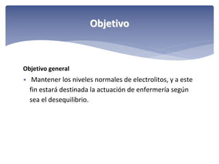 Objetivo

Objetivo general
• Mantener los niveles normales de electrolitos, y a este 

fin estará destinada la actuación de enfermería según 
sea el desequilibrio.

 