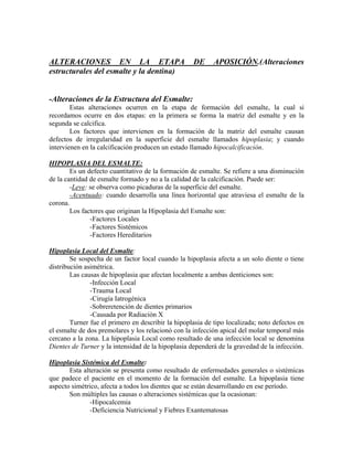 ALTERACIONES EN LA ETAPA DE APOSICIÓN.(Alteraciones
estructurales del esmalte y la dentina)
-Alteraciones de la Estructura del Esmalte:
Estas alteraciones ocurren en la etapa de formación del esmalte, la cual si
recordamos ocurre en dos etapas: en la primera se forma la matriz del esmalte y en la
segunda se calcifica.
Los factores que intervienen en la formación de la matriz del esmalte causan
defectos de irregularidad en la superficie del esmalte llamados hipoplasia; y cuando
intervienen en la calcificación producen un estado llamado hipocalcificación.
HIPOPLASIA DEL ESMALTE:
Es un defecto cuantitativo de la formación de esmalte. Se refiere a una disminución
de la cantidad de esmalte formado y no a la calidad de la calcificación. Puede ser:
-Leve: se observa como picaduras de la superficie del esmalte.
-Acentuado: cuando desarrolla una línea horizontal que atraviesa el esmalte de la
corona.
Los factores que originan la Hipoplasia del Esmalte son:
-Factores Locales
-Factores Sistémicos
-Factores Hereditarios
Hipoplasia Local del Esmalte:
Se sospecha de un factor local cuando la hipoplasia afecta a un solo diente o tiene
distribución asimétrica.
Las causas de hipoplasia que afectan localmente a ambas denticiones son:
-Infección Local
-Trauma Local
-Cirugía Iatrogénica
-Sobreretención de dientes primarios
-Causada por Radiación X
Turner fue el primero en describir la hipoplasia de tipo localizada; noto defectos en
el esmalte de dos premolares y los relacionó con la infección apical del molar temporal más
cercano a la zona. La hipoplasia Local como resultado de una infección local se denomina
Dientes de Turner y la intensidad de la hipoplasia dependerá de la gravedad de la infección.
Hipoplasia Sistémica del Esmalte:
Esta alteración se presenta como resultado de enfermedades generales o sistémicas
que padece el paciente en el momento de la formación del esmalte. La hipoplasia tiene
aspecto simétrico, afecta a todos los dientes que se están desarrollando en ese período.
Son múltiples las causas o alteraciones sistémicas que la ocasionan:
-Hipocalcemia
-Deficiencia Nutricional y Fiebres Exantematosas
 