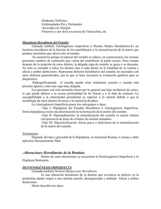 -Síndrome Nefrótico
-Enfermedades Pre y Perinatales
-Asociada con Alergias
-Fluorosis y por dosis excesivas de Tetraciclina, etc.
Hipoplasia Hereditaria del Esmalte:
Llamada también Amelogénesis Imperfecta ó Dientes Pardos Hereditarios.Es un
trastorno hereditario de la función de los ameloblastos y la mineralización de la matriz que
produce anomalías que afecta solo al esmalte.
Se caracteriza porque el espesor del esmalte se reduce; en consecuencia, las coronas
presentan cambios de coloración que varían del amarillento al pardo oscuro. Poco tiempo
después de la erupción de estos dientes, la delgada capa de esmalte se gasta o se descama.
No solo se extiende a todos los dientes sino a cada diente en la totalidad de su corona y
afecta a ambas denticiones. Representa defectos hereditarios del esmalte no asociados con
otros defectos generalizados, por lo que se hace necesaria la evaluación genética para su
diagnóstico.
Radiográficamente el esmalte puede estas totalmente ausente o cuando está
presente aparece como una capa muy delgada.
Los pacientes con esta anomalía tienen por lo general una baja incidencia de caries,
lo que puede deberse a la escasa profundidad de las fisuras y a la falta de contacto. La
susceptibilidad a la enfermedad periodontal es superior a lo normal debido a que la
morfología de estos dientes favorece a la retención de placa.
La Amelogénesis Imperfecta posee tres sub-grupos o tipos:
-Tipo I: Hipoplasia del Esmalte Hereditaria ó Amelogénesis Imperfecta:
forma hipoplásica existe una disminución en la formación de la matriz del esmalte.
-Tipo II: Hipomaduración: la mineralización del esmalte es menos intensa
con presencia de áreas de cristales de esmalte inmaduro.
-Tipo III: Hipocalcificación: forma grave y defectuosa de la mineralización
de la matriz del esmalte.
Tratamiento:
Depende del tipo y gravedad de la Hipoplasia, se realizaran Resinas, Coronas y debe
aplicarse frecuentemente flúor.
-Alteraciones Hereditarias de la Dentina:
Dentro de estas alteraciones se encuentran la Dentinogénesis Imperfecta y la
Displasia Dentinaria.
DENTINOGÉNESIS IMPERFECTA
Llamada también Dentina Opalescente Hereditaria.
Es una alteración hereditaria de la dentina que involucra un defecto en la
predentina dando origen a una dentina amorfa, desorganizada y atubular. Afecta a ambas
denticiones.
Shiels describe tres tipos:
 