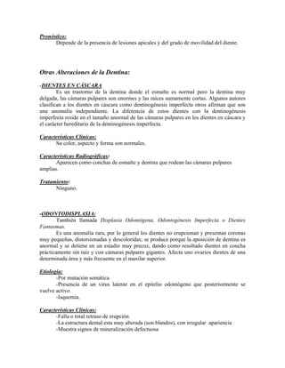 Pronóstico:
Depende de la presencia de lesiones apicales y del grado de movilidad del diente.
Otras Alteraciones de la Dentina:
-DIENTES EN CÁSCARA
Es un trastorno de la dentina donde el esmalte es normal pero la dentina muy
delgada, las cámaras pulpares son enormes y las raíces sumamente cortas. Algunos autores
clasifican a los dientes en cáscara como dentinogénesis imperfecta otros afirman que son
una anomalía independiente. La diferencia de estos dientes con la dentinogénesis
imperfecta reside en el tamaño anormal de las cámaras pulpares en los dientes en cáscara y
el carácter hereditario de la dentinogénesis imperfecta.
Características Clínicas:
Su color, aspecto y forma son normales.
Características Radiográficas:
Aparecen como conchas de esmalte y dentina que rodean las cámaras pulpares
amplias.
Tratamiento:
Ninguno.
-ODONTODISPLASIA:
También llamada Displasia Odontógena, Odontogénesis Imperfecta o Dientes
Fantasmas.
Es una anomalía rara, por lo general los dientes no erupcionan y presentan coronas
muy pequeñas, distorsionadas y descoloridas; se produce porque la aposición de dentina es
anormal y se detiene en un estadío muy precoz, dando como resultado dientes en concha
prácticamente sin raíz y con cámaras pulpares gigantes. Afecta uno ovarios dientes de una
determinada área y más frecuente en el maxilar superior.
Etiología:
-Por mutación somática
-Presencia de un virus latente en el epitelio odontógeno que posteriormente se
vuelve activo.
-Isquemia.
Características Clínicas:
-Falla o total retraso de erupción
-La estructura dental esta muy alterada (son blandos), con irregular apariencia
-Muestra signos de mineralización defectuosa
 