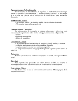 Pigmentaciones por Porfiria Congénita:
Es un trastorno en el metabolismo de la porfiria, se produce un exceso en sangre
durante la mineralización de los dientes. La primera manifestación clínica es la excreción
de orina roja que contiene mucha uroporfirina. Se hereda como rasgo autosómico
dominante.
Manifestaciones Bucales:
-Los dientes primarios y permanentes pueden tener un color rojo o pardusco
-A la luz ultravioleta da fluorescencia roja
Pigmentaciones por Tetraciclina:
La administración de tetraciclina a mujeres embarazadas y niños trae como
consecuencia la pigmentación de los dientes. Estas pigmentaciones van a depender de:
-la dosis
-la cantidad administrada
-del tipo de tetraciclina
Características Clínicas:
-Los dientes presentan bandas difusas de una coloración gris pardusca o amarilla
-La dentina se pigmenta con mayor intensidad que el esmalte
-Las pigmentaciones son mayores en dientes temporales
-El riesgo de coloración es muy pequeño luego de la vigésima quinta semana de
gestación
Tratamiento:
Coronas y reconstrucción con resinas compuestas de acuerdo con la gravedad de la
lesión.
Black Stain
Son pigmentaciones producidas con sulfuro ferroso insoluble. Se observa en
aquellos pacientes que esta siendo medicados con suspensiones de hierro elemental.
Características Clínicas:
Se observa como un aro de color marrón que rodea todo el borde gingival de la
mayoría de los dientes.
 