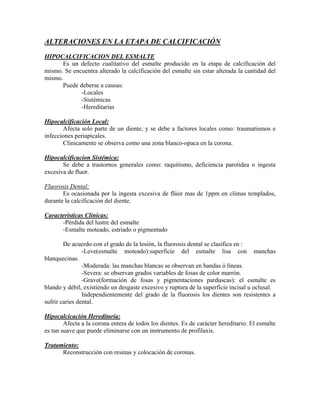 ALTERACIONES EN LA ETAPA DE CALCIFICACIÓN
HIPOCALCIFICACION DEL ESMALTE
Es un defecto cualitativo del esmalte producido en la etapa de calcificación del
mismo. Se encuentra alterado la calcificación del esmalte sin estar alterada la cantidad del
mismo.
Puede deberse a causas:
-Locales
-Sistémicas
-Hereditarias
Hipocalcificación Local:
Afecta solo parte de un diente, y se debe a factores locales como: traumatismos e
infecciones periapicales.
Clínicamente se observa como una zona blanco-opaca en la corona.
Hipocalcificacíon Sistémica:
Se debe a trastornos generales como: raquitismo, deficiencia parotidea o ingesta
excesiva de fluor.
Fluorosis Dental:
Es ocasionada por la ingesta excesiva de flúor mas de 1ppm en climas templados,
durante la calcificación del diente.
Características Clínicas:
-Pérdida del lustre del esmalte
-Esmalte moteado, estriado o pigmentado
De acuerdo con el grado de la lesión, la fluorosis dental se clasifica en :
-Leve(esmalte moteado):superficie del esmalte lisa con manchas
blanquecinas.
-Moderada: las manchas blancas se observan en bandas ó líneas.
-Severa: se observan grados variables de fosas de color marrón.
-Grave(formación de fosas y pigmentaciones parduscas): el esmalte es
blando y débil, existiendo un desgaste excesivo y ruptura de la superficie incisal u oclusal.
Independientemente del grado de la fluorosis los dientes son resistentes a
sufrir caries dental.
Hipocalcicación Hereditaria:
Afecta a la corona entera de todos los dientes. Es de carácter hereditario. El esmalte
es tan suave que puede eliminarse con un instrumento de profilaxis.
Tratamiento:
Reconstrucción con resinas y colocación de coronas.
 