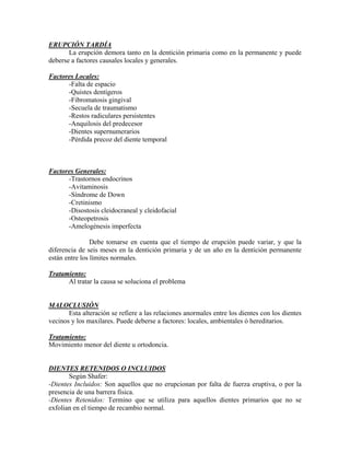 ERUPCIÓN TARDÍA
La erupción demora tanto en la dentición primaria como en la permanente y puede
deberse a factores causales locales y generales.
Factores Locales:
-Falta de espacio
-Quistes dentígeros
-Fibromatosis gingival
-Secuela de traumatismo
-Restos radiculares persistentes
-Anquilosis del predecesor
-Dientes supernumerarios
-Pérdida precoz del diente temporal
Factores Generales:
-Trastornos endocrinos
-Avitaminosis
-Síndrome de Down
-Cretinismo
-Disostosis cleidocraneal y cleidofacial
-Osteopetrosis
-Amelogénesis imperfecta
Debe tomarse en cuenta que el tiempo de erupción puede variar, y que la
diferencia de seis meses en la dentición primaria y de un año en la dentición permanente
están entre los límites normales.
Tratamiento:
Al tratar la causa se soluciona el problema
MALOCLUSIÓN
Esta alteración se refiere a las relaciones anormales entre los dientes con los dientes
vecinos y los maxilares. Puede deberse a factores: locales, ambientales ó hereditarios.
Tratamiento:
Movimiento menor del diente u ortodoncia.
DIENTES RETENIDOS O INCLUIDOS
Según Shafer:
-Dientes Incluidos: Son aquellos que no erupcionan por falta de fuerza eruptiva, o por la
presencia de una barrera física.
-Dientes Retenidos: Termino que se utiliza para aquellos dientes primarios que no se
exfolian en el tiempo de recambio normal.
 