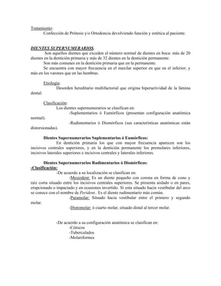 Tratamiento:
Confección de Prótesis y/o Ortodoncia devolviendo función y estética al paciente.
DIENTES SUPERNUMERARIOS.
Son aquellos dientes que exceden el número normal de dientes en boca: más de 20
dientes en la dentición primaria y más de 32 dientes en la dentición permanente.
Son más comunes en la dentición primaria que en la permanente.
Se encuentra con mayor frecuencia en el maxilar superior en que en el inferior; y
más en los varones que en las hembras.
Etiología:
Desorden hereditario multifactorial que origina hiperactividad de la lámina
dental.
Clasificación:
Los dientes supernumerarios se clasifican en:
-Suplementarios ó Eumórficos (presentan configuración anatómica
normal).
-Rudimentarios ó Dismórficos (sus características anatómicas están
distorsionadas).
Dientes Supernumerarios Suplementarios ó Eumórficos:
En dentición primaria los que con mayor frecuencia aparecen son los
incisivos centrales superiores, y en la dentición permanente los premolares inferiores,
incisivos laterales superiores e incisivos centrales y laterales inferiores.
Dientes Supernumerarios Rudimentarios ó Dismórficos:
-Clasificación:
-De acuerdo a su localización se clasifican en:
-Mesiodent: Es un diente pequeño con corona en forma de cono y
raíz corta situado entre los incisivos centrales superiores. Se presenta aislado o en pares,
erupcionado o impactado y en ocasiones invertido. Si esta situado hacia vestibular del arco
se conoce con el nombre de Perident.. Es el diente rudimentario más común.
-Paramolar: Situado hacia vestibular entre el primero y segundo
molar.
-Distomolar: ó cuarto molar, situado distal al tercer molar.
-De acuerdo a su configuración anatómica se clasifican en:
-Cónicos
-Tuberculados
-Molariformes
 