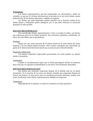 Tratamiento:
Los dientes supernumerarios que han erupcionados son afuncionales y deben ser
extraídos, ya que por el volumen adicional que se presenta en el arco estos dientes causan
malposiciones de los dientes adyacentes o impiden su erupción.
Los dientes que están impactados pueden interferir con la posición común de los
demás dientes y desarrollar quistes dentígeros, por lo que debe realizarse la extracción
quirúrgica lo antes posible.
DIENTES PRETEMPORALES:
Son considerados dientes supernumerarios. Como su nombre lo indica, son dientes
que erupcionan antes de los dientes primarios. Son estructuras epiteliales cornificadas, sin
raíces, de color blanco que sé queratinizan.
Etiología:
Surgen por una yema accesoria de la lámina dental de la yema dental del diente
temporal o de una lámina dental accesoria. Otros autores consideran que representan un
quiste de la lámina dental del recién nacido que se proyecta por arriba del reborde.
Diagnóstico Diferencial:
Con dientes temporales erupcionados precozmente, los cuales pueden ser: dientes
natales ó neonatales.
Tratamiento:
Cuando sé esta plenamente seguro que un diente pretemporal realizar la exodoncia
para evitar que sea aspirado accidentalmente sí esta móvil. Son fácilmente eliminables.
DIENTES POST-PERMANENTES:
Son dientes que raramente erupcionan después de la pérdida total de un diente
permanente. En la mayoría de los casos son dientes retenidos que erupcionan después de
colocar una prótesis; en muy pocos casos se consideran una tercera dentición, aunque seria
mejor clasificarlos como dientes supernumerarios múltiple sin erupcionar.
Tratamiento:
Dependiendo de la situación, se realiza la exodoncia con fines protésicos.
 