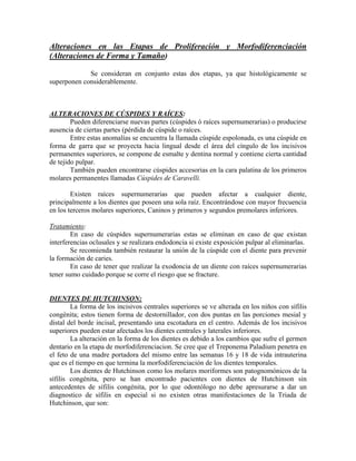 Alteraciones en las Etapas de Proliferación y Morfodiferenciación
(Alteraciones de Forma y Tamaño)
Se consideran en conjunto estas dos etapas, ya que histológicamente se
superponen considerablemente.
ALTERACIONES DE CÚSPIDES Y RAÍCES:
Pueden diferenciarse nuevas partes (cúspides ó raíces supernumerarias) o producirse
ausencia de ciertas partes (pérdida de cúspide o raíces.
Entre estas anomalías se encuentra la llamada cúspide espolonada, es una cúspide en
forma de garra que se proyecta hacia lingual desde el área del cíngulo de los incisivos
permanentes superiores, se compone de esmalte y dentina normal y contiene cierta cantidad
de tejido pulpar.
También pueden encontrarse cúspides accesorias en la cara palatina de los primeros
molares permanentes llamadas Cúspides de Caravelli.
Existen raíces supernumerarias que pueden afectar a cualquier diente,
principalmente a los dientes que poseen una sola raíz. Encontrándose con mayor frecuencia
en los terceros molares superiores, Caninos y primeros y segundos premolares inferiores.
Tratamiento:
En caso de cúspides supernumerarias estas se eliminan en caso de que existan
interferencias oclusales y se realizara endodoncia si existe exposición pulpar al eliminarlas.
Se recomienda también restaurar la unión de la cúspide con el diente para prevenir
la formación de caries.
En caso de tener que realizar la exodoncia de un diente con raíces supernumerarias
tener sumo cuidado porque se corre el riesgo que se fracture.
DIENTES DE HUTCHINSON:
La forma de los incisivos centrales superiores se ve alterada en los niños con sífilis
congénita; estos tienen forma de destornillador, con dos puntas en las porciones mesial y
distal del borde incisal, presentando una escotadura en el centro. Además de los incisivos
superiores pueden estar afectados los dientes centrales y laterales inferiores.
La alteración en la forma de los dientes es debido a los cambios que sufre el germen
dentario en la etapa de morfodiferenciacion. Se cree que el Treponema Paladium penetra en
el feto de una madre portadora del mismo entre las semanas 16 y 18 de vida intrauterina
que es el tiempo en que termina la morfodiferenciación de los dientes temporales.
Los dientes de Hutchinson como los molares moriformes son patognomónicos de la
sífilis congénita, pero se han encontrado pacientes con dientes de Hutchinson sin
antecedentes de sífilis congénita, por lo que odontólogo no debe apresurarse a dar un
diagnostico de sífilis en especial si no existen otras manifestaciones de la Triada de
Hutchinson, que son:
 
