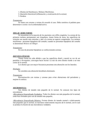 1.-Dientes de Hutchinson y Molares Moriformes.
2.-Queratitis Intersticial (inflamación y cicatrización de la cornea)
3.-Sordera
Tratamiento:
Se tratan con coronas o resinas de acuerdo al caso. Debe remitirse al pediatra para
determinar si existe o no la enfermedad activa.
MOLAR MORI FORME.
Se encuentran en la mayoría de los pacientes con sífilis congénita. La corona de los
primeros molares permanentes son irregulares, tienen forma de mora, las superficies de
oclusión son mucho más estrechas y dan a la corona un aspecto comprimido. Los molares
moriformes presentan hipoplasia del esmalte; cuando no presentan hipoplasia del esmalte
se denominan Molares de Pfluger.
Tratamiento:
En caso de presentar hipoplasia se confeccionarán coronas.
DIENTES CÓNICOS.
Tienen forma de cuña debido a que las superficies distal y mesial en vez de ser
paralelas o divergentes, convergen hacia incisal. La raíz de estos dientes tiende a ser mas
cortar de lo normal.
Los dientes que con mayor frecuencia presentan esta alteración son los laterales.
Etiología:
Se considera una alteración hereditaria dominante.
Tratamiento:
Reconstrucción con resinas y coronas para evitar alteraciones del periodonto y
mejorar la estética.
MICRODONCIA.
Son dientes de tamaño más pequeño de lo normal. Se conocen tres tipos de
microdoncia.
-Microdoncia Generalizada Verdadera: Todos los dientes son más pequeños de lo normal,
están bien formados pero son de tamaño más pequeño.
-Microdoncia Generalizada Relativa: Existen dientes de tamaño normal o relativamente
más pequeños que lo normal, en maxilares relativamente mayores de lo normal, con lo cual
se produce la ilusión de una microdoncia verdadera.
 