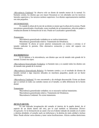 -Microdoncia Unidental: Se observa solo un diente de tamaño menor de lo normal. Es
bastante común, los dientes que con mayor frecuencia se ven afectados son los incisivos
laterales superiores y los terceros molares superiores. Los dientes supernumerarios también
son más pequeños.
MICRORRIZOSIS:
Es cuando la altura de la raíz de un diente es menor que la altura de la corona. Puede
encontrarse generalizada o localizada, como resultado de un traumatismo, afección pulpar o
irradiación durante la formación de la raíz. Puede ser Localizada ó generalizada.
Tratamiento:
Microdoncia generalizada verdadera no se realiza tratamiento.
Microdoncia generalizada relativa: Tratamiento de Ortodoncia.
Unidental: Si afecta al sector anterior restauración con resinas o coronas si el
tamaño radicular lo permite. Otra alternativa extracción y cierre del espacio con
Ortodoncia.
MACRODONCIA:
Es lo opuesto a la microdoncia, son dientes que son de tamaño más grande de lo
normal. Existen tres tipos:
-Macrodoncia Generalizada Verdadera: es bastante rara y es cuando todos los dientes son
de tamaño más grande de lo normal.
-Macrodoncia Generalizada Relativa: Es bastante común y es el resultado de dientes de
tamaño normal o algo mayores ubicados en maxilares pequeños; puede ser un factor
hereditario.
-Macrodoncia Unidental: Es raro encontrarlo y de etiología desconocida. Existe un diente
que es normal en todos sus sentidos menos en el tamaño; se debe diferenciar de la fusión
dental.
Tratamiento:
Macrodoncia generalizada verdadera: no es necesario realizar tratamiento.
Macrodoncia generalizada relativa: Tratamiento de Ortodoncia.
Macrodoncia Unidental: No existe tratamiento.
DENS IN DENTE.
Es una marcada invaginación del esmalte al interior de la papila dental, da el
aspecto de un diente dentro del otro, por lo cual también se denominan Dientes
Invaginados. Es la formación de un canal o luz en el diente rodeado de esmalte en el centro
y dentina alrededor; el esmalte suele ser defectuoso y la dentina de mala calidad o incluso
faltar. Puede afectar varios dientes y tener varias localizaciones. Afecta a ambas denticiones
 