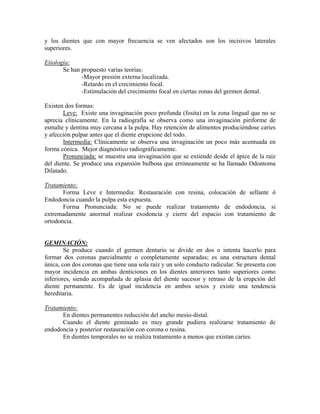 y los dientes que con mayor frecuencia se ven afectados son los incisivos laterales
superiores.
Etiología:
Se han propuesto varias teorías:
-Mayor presión externa localizada.
-Retardo en el crecimiento focal.
-Estimulación del crecimiento focal en ciertas zonas del germen dental.
Existen dos formas:
Leve: Existe una invaginación poco profunda (fosita) en la zona lingual que no se
aprecia clínicamente. En la radiografía se observa como una invaginación piriforme de
esmalte y dentina muy cercana a la pulpa. Hay retención de alimentos produciéndose caries
y afección pulpar antes que el diente erupcione del todo.
Intermedia: Clínicamente se observa una invaginación un poco más acentuada en
forma cónica. Mejor diagnóstico radiográficamente.
Pronunciada: se muestra una invaginación que se extiende desde el ápice de la raíz
del diente. Se produce una expansión bulbosa que erróneamente se ha llamado Odontoma
Dilatado.
Tratamiento:
Forma Leve e Intermedia: Restauración con resina, colocación de sellante ó
Endodoncia cuando la pulpa esta expuesta.
Forma Pronunciada: No se puede realizar tratamiento de endodoncia, si
extremadamente anormal realizar exodoncia y cierre del espacio con tratamiento de
ortodoncia.
GEMINACIÓN:
Se produce cuando el germen dentario se divide en dos o intenta hacerlo para
formar dos coronas parcialmente o completamente separadas; es una estructura dental
única, con dos coronas que tiene una sola raíz y un solo conducto radicular. Se presenta con
mayor incidencia en ambas denticiones en los dientes anteriores tanto superiores como
inferiores, siendo acompañada de aplasia del diente sucesor y retraso de la erupción del
diente permanente. Es de igual incidencia en ambos sexos y existe una tendencia
hereditaria.
Tratamiento:
En dientes permanentes reducción del ancho mesio-distal.
Cuando el diente geminado es muy grande pudiera realizarse tratamiento de
endodoncia y posterior restauración con corona o resina.
En dientes temporales no se realiza tratamiento a menos que existan caries.
 