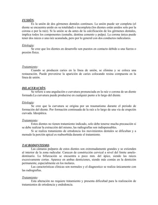 FUSIÓN.
Es la unión de dos gérmenes dentales continuos. La unión puede ser completa (el
diente se encuentra unido en su totalidad) o incompleta (los dientes están unidos solo por la
corona o por la raíz). Si la unión se da antes de la calcificación de los gérmenes dentales,
implica todos los componentes (esmalte, dentina cemento y pulpa). La corona única puede
tener dos raíces o una raíz acanalada, pero por lo general con dos conductos radiculares.
Etiología:
Se cree que los dientes en desarrollo son puestos en contacto debido a una fuerza o
presión física.
Tratamiento:
Cuando se producen caries en la línea de unión, se elimina y se coloca una
restauración. Puede prevenirse la aparición de caries colocando resina compuesta en la
línea de unión.
DILACERACIÓN.
Se refiere a una angulación o curvatura pronunciada en la raíz o corona de un diente
formado.La curvatura puede producirse en cualquier punto a lo largo del diente.
Etiología:
Se cree que la curvatura se origina por un traumatismo durante el periodo de
formación del diente. Por formación continuada de la raíz a lo largo de una vía de erupción
curvada. Ideopática.
Tratamiento:
Estos dientes no tienen tratamiento indicado, solo debe tenerse mucha precaución si
se debe realizar la extracción del mismo, las radiografías son indispensables.
Si se realiza tratamiento de ortodoncia los movimientos dentales se dificultan y a
menudo la porción apical es reabsorbida durante el tratamiento.
TAURODONTISMO.
Las cámaras pulpares de estos dientes son extremadamente grandes y se extienden
al interior de la zona radicular. Carecen de constricción cervical a nivel del límite amelo-
dentinario. La bifurcación se encuentra a poco mm. del ápice, siendo las raíces
excesivamente cortas. Aparece en ambas denticiones, siendo más común en la dentición
permanente, especialmente en los molares.
Las características clínicas son normales y el diagnostico se realiza únicamente con
las radiografías.
Tratamiento:
Esta alteración no requiere tratamiento y presenta dificultad para la realización de
tratamientos de ortodoncia y endodoncia.
 