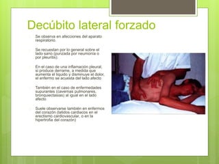 Decúbito lateral forzado
 Se observa en afecciones del aparato
respiratorio.
 Se recuestan por lo general sobre el
lado sano (punzada por neumonía o
por pleuritis).
 En el caso de una inflamación pleural,
si produce derrame, a medida que
aumenta el liquido y disminuye el dolor,
el enfermo se acuesta del lado afecto
 También en el caso de enfermedades
supurantes (cavernas pulmonares,
bronquiectasias) al igual en el lado
afecto
 Suele observarse también en enfermos
del corazón (latidos cardiacos en el
erectismo cardiovascular, o en la
hipertrofia del corazón)
 