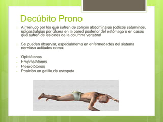Decúbito Prono
 A menudo por los que sufren de cólicos abdominales (cólicos saturninos,
epigastralgias por úlcera en la pared posterior del estómago o en casos
que sufren de lesiones de la columna vertebral
 Se pueden observar, especialmente en enfermedades del sistema
nervioso actitudes como:
- Opistótonos
- Emprostótonos
- Pleurotótonos
- Posición en gatillo de escopeta.
 