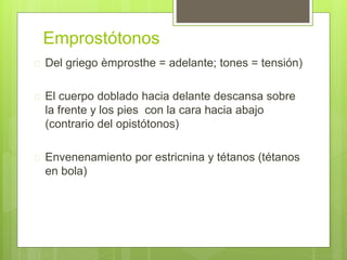 Emprostótonos
 Del griego èmprosthe = adelante; tones = tensión)
 El cuerpo doblado hacia delante descansa sobre
la frente y los pies con la cara hacia abajo
(contrario del opistótonos)
 Envenenamiento por estricnina y tétanos (tétanos
en bola)
 