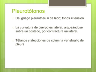 Pleurotótonos
 Del griego pleurotheu = de lado; tonos = tensión
 La curvatura de cuerpo es lateral, arqueándose
sobre un costado, por contractura unilateral.
 Tétanos y afecciones de columna vertebral o de
pleura
 