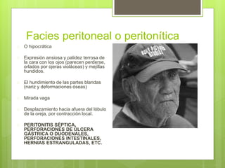 Facies peritoneal o peritonítica
 O hipocrática
 Expresión ansiosa y palidez terrosa de
la cara con los ojos (parecen perderse,
orlados por ojeras violáceas) y mejillas
hundidos.
 El hundimiento de las partes blandas
(nariz y deformaciones óseas)
 Mirada vaga
 Desplazamiento hacia afuera del lóbulo
de la oreja, por contracción local.
 PERITONITIS SÉPTICA,
PERFORACIONES DE ÚLCERA
GÁSTRICA O DUODENALES,
PERFORACIONES INTESTINALES,
HERNIAS ESTRANGULADAS, ETC.
 