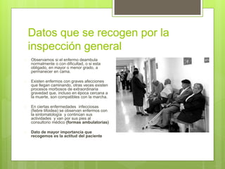 Datos que se recogen por la
inspección general
 Observamos si el enfermo deambula
normalmente o con dificultad, o si esta
obligado, en mayor o menor grado, a
permanecer en cama.
 Existen enfermos con graves afecciones
que llegan caminando, otras veces existen
procesos morbosos de extraordinaria
gravedad que, incluso en época cercana a
la muerte, son compatibles con la marcha.
 En ciertas enfermedades infecciosas
(fiebre tifoidea) se observan enfermos con
la sintomatología y continúan sus
actividades y van por sus pies al
consultorio médico (formas ambulatorias)
 Dato de mayor importancia que
recogemos es la actitud del paciente
 