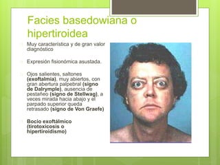 Facies basedowiana o
hipertiroidea
 Muy característica y de gran valor
diagnóstico
 Expresión fisionómica asustada.
 Ojos salientes, saltones
(exoftalmía), muy abiertos, con
gran abertura palpebral (signo
de Dalrymple), ausencia de
pestañeo (signo de Stellwag), a
veces mirada hacia abajo y el
parpado superior queda
retrasado (signo de Von Graefe)
 Bocio exoftálmico
(tirotoxicosis o
hipertiroidismo)
 