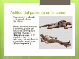 Actitud del paciente en la cama
 Observamos cual es la
posición adoptada
(decúbito)
 El decúbito que presenta
el enfermo, puede ser
adoptada por su propia
voluntad y fuerzas
(decúbito activo) o en
donde las fuerzas
exteriores, especialmente
la gravedad lo coloquen
(decúbito pasivo)
 