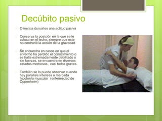 Decúbito pasivo
 O inercia dorsal es una actitud pasiva
 Conserva la posición en la que se le
coloca en el lecho, siempre que este
no contrarié la acción de la gravedad
 Se encuentra en casos en que el
enfermo ha perdido el conocimiento o
se halla extremadamente debilitado o
sin fuerzas, se encuentra en diversos
estados morbosos , casi todos graves.
 También se lo puede observar cuando
hay parálisis intensas o marcada
hipotonía muscular (enfermedad de
Oppenheim)
 