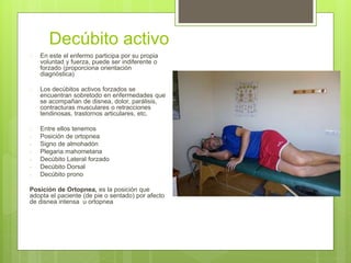 Decúbito activo
 En este el enfermo participa por su propia
voluntad y fuerza, puede ser indiferente o
forzado (proporciona orientación
diagnóstica)
 Los decúbitos activos forzados se
encuentran sobretodo en enfermedades que
se acompañan de disnea, dolor, parálisis,
contracturas musculares o retracciones
tendinosas, trastornos articulares, etc.
 Entre ellos tenemos
- Posición de ortopnea
- Signo de almohadón
- Plegaria mahometana
- Decúbito Lateral forzado
- Decúbito Dorsal
- Decúbito prono
Posición de Ortopnea, es la posición que
adopta el paciente (de pie o sentado) por afecto
de disnea intensa u ortopnea
 