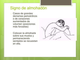 Signo de almohadón
 Casos de grandes
derrames pericárdicos
o de corazones
aumentados de
volumen (posiciones
más forzadas)
 Colocan la almohada
sobre sus muslos y
permaneciendo
sentados se recuestan
en ella.
 